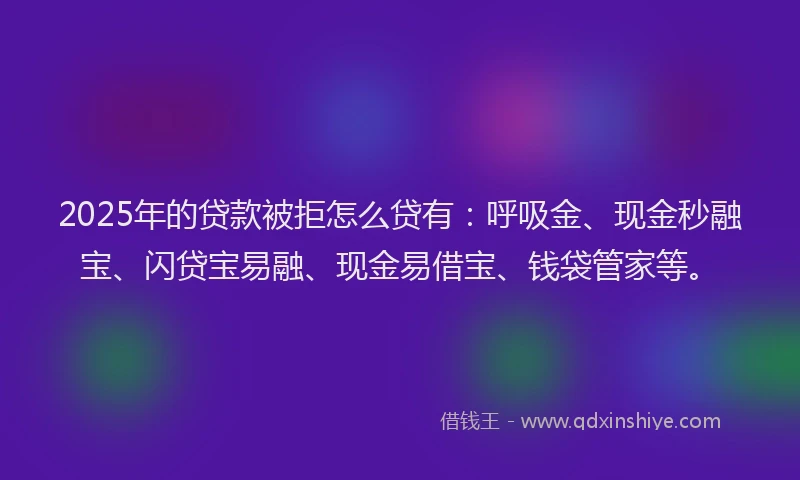 2025年的贷款被拒怎么贷有：呼吸金、现金秒融宝、闪贷宝易融、现金易借宝、钱袋管家等。