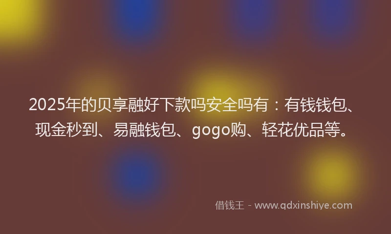 2025年的贝享融好下款吗安全吗有：有钱钱包、现金秒到、易融钱包、gogo购、轻花优品等。