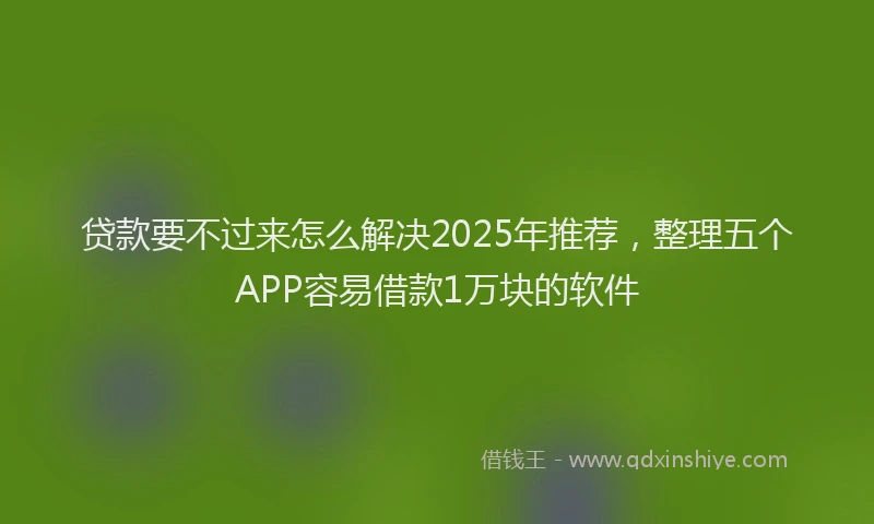 贷款要不过来怎么解决2025年推荐，整理五个APP容易借款1万块的软件
