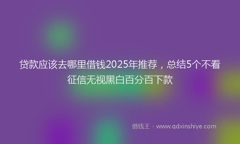 贷款应该去哪里借钱2025年推荐，总结5个不看征信无视黑白百分百下款