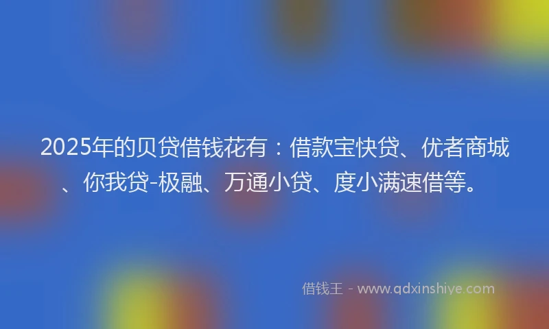 2025年的贝贷借钱花有：借款宝快贷、优者商城、你我贷-极融、万通小贷、度小满速借等。