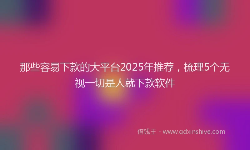 那些容易下款的大平台2025年推荐，梳理5个无视一切是人就下款软件