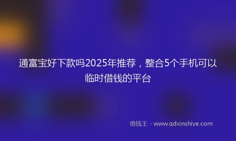 通富宝好下款吗2025年推荐，整合5个手机可以临时借钱的平台