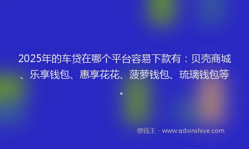 2025年的车贷在哪个平台容易下款有：贝壳商城、乐享钱包、惠享花花、菠萝钱包、琉璃钱包等。