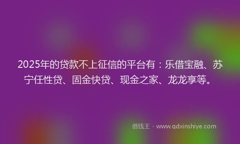 2025年的贷款不上征信的平台有：乐借宝融、苏宁任性贷、固金快贷、现金之家、龙龙享等。