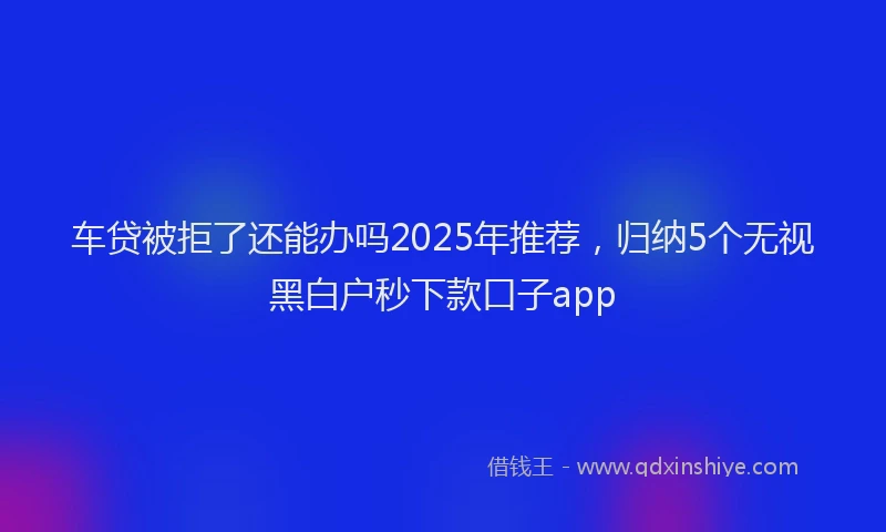 车贷被拒了还能办吗2025年推荐，归纳5个无视黑白户秒下款口子app