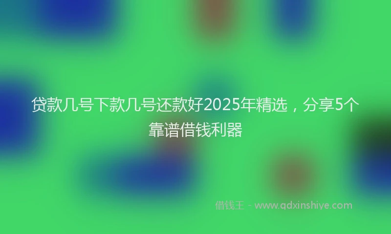 贷款几号下款几号还款好2025年精选，分享5个靠谱借钱利器