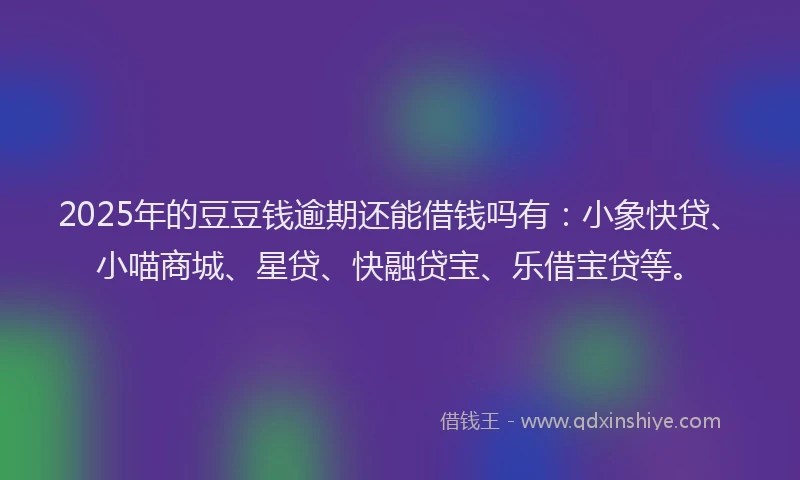 2025年的豆豆钱逾期还能借钱吗有：小象快贷、小喵商城、星贷、快融贷宝、乐借宝贷等。