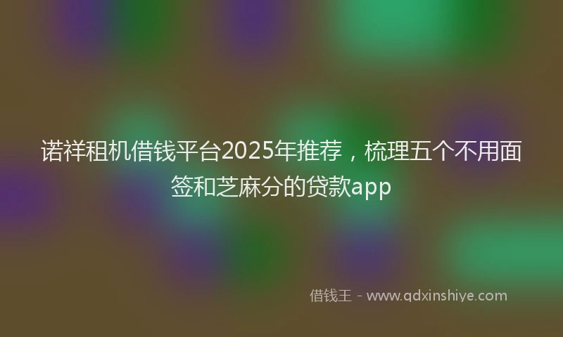 诺祥租机借钱平台2025年推荐，梳理五个不用面签和芝麻分的贷款app