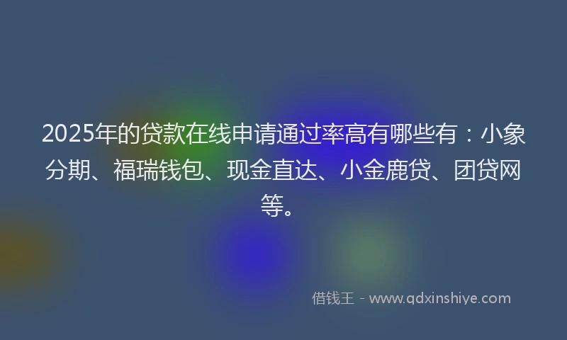 2025年的贷款在线申请通过率高有哪些有：小象分期、福瑞钱包、现金直达、小金鹿贷、团贷网等。