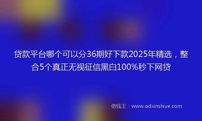 贷款平台哪个可以分36期好下款2025年精选，整合5个真正无视征信黑白100%秒下网贷