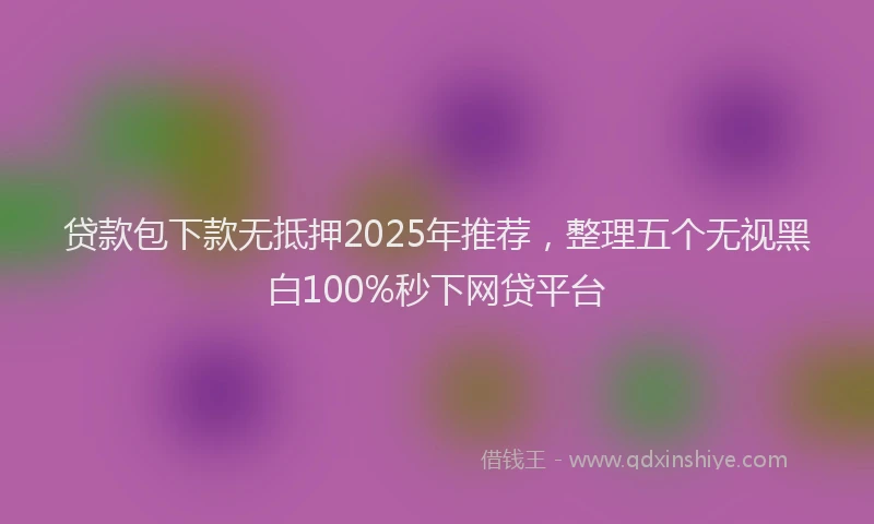 贷款包下款无抵押2025年推荐，整理五个无视黑白100%秒下网贷平台