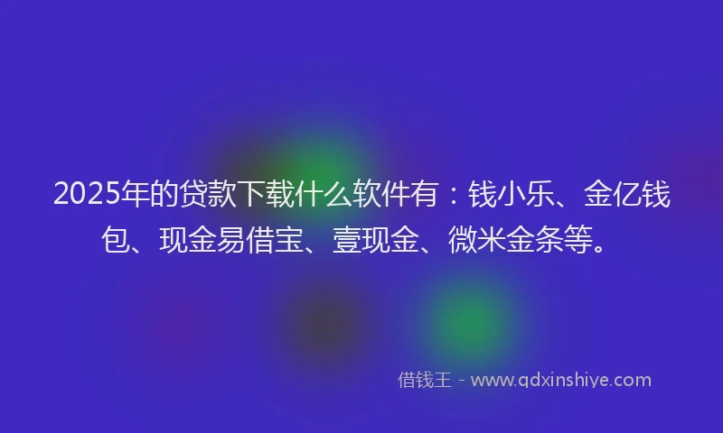 2025年的贷款下载什么软件有：钱小乐、金亿钱包、现金易借宝、壹现金、微米金条等。