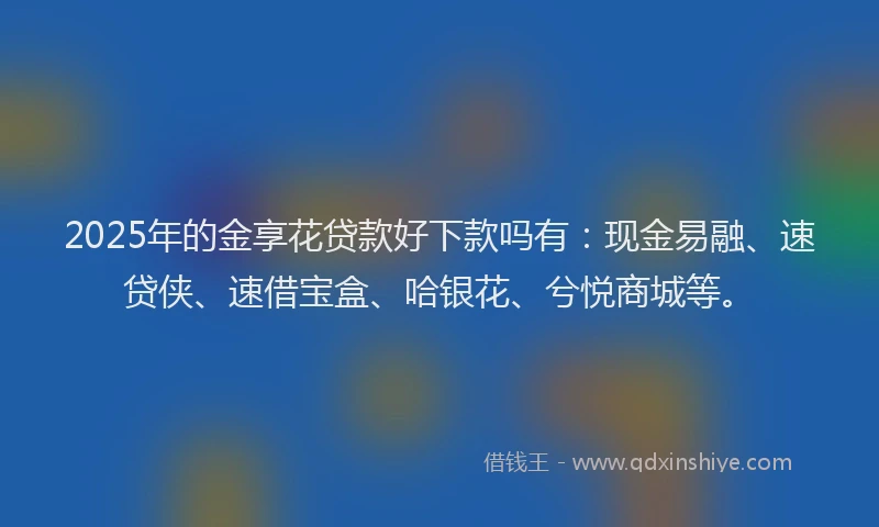 2025年的金享花贷款好下款吗有：现金易融、速贷侠、速借宝盒、哈银花、兮悦商城等。