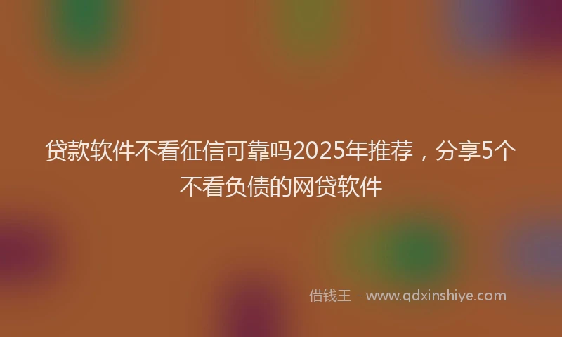 贷款软件不看征信可靠吗2025年推荐，分享5个不看负债的网贷软件