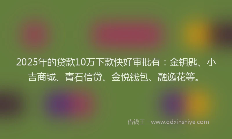 2025年的贷款10万下款快好审批有：金钥匙、小吉商城、青石信贷、金悦钱包、融逸花等。