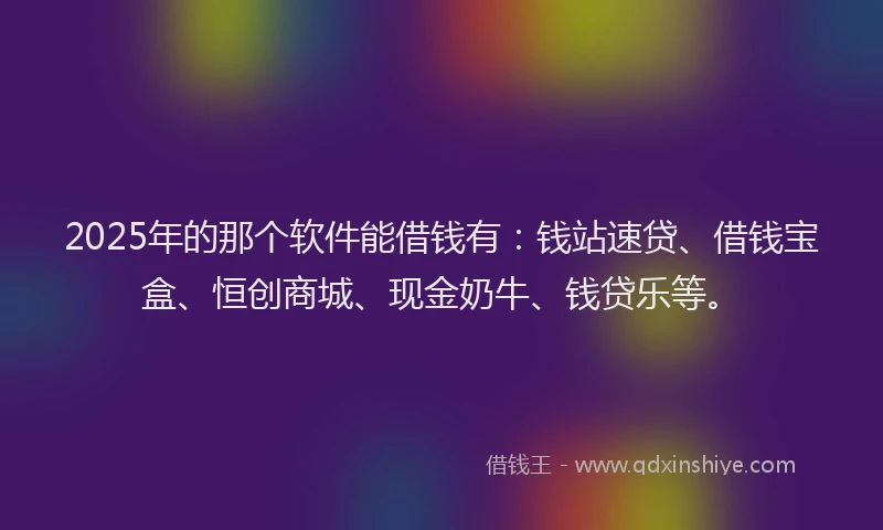 2025年的那个软件能借钱有：钱站速贷、借钱宝盒、恒创商城、现金奶牛、钱贷乐等。