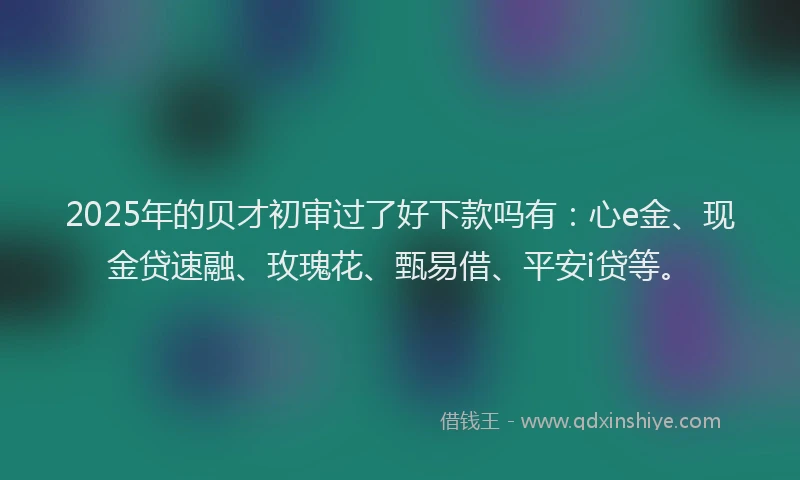 2025年的贝才初审过了好下款吗有：心e金、现金贷速融、玫瑰花、甄易借、平安i贷等。