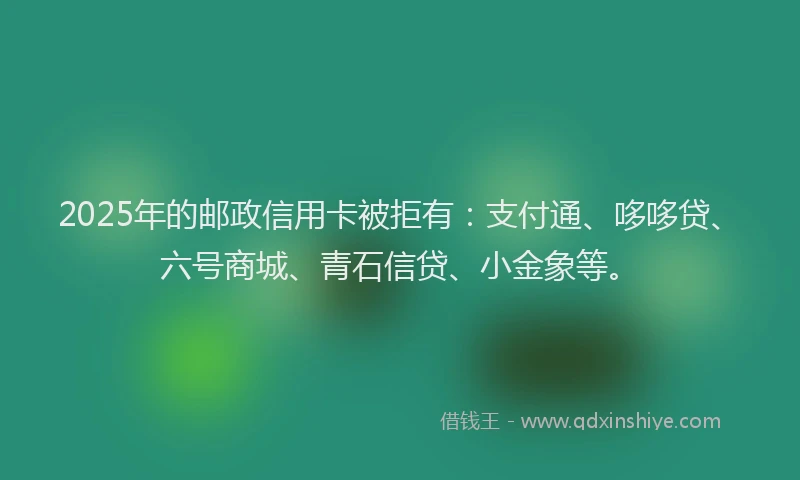 2025年的邮政信用卡被拒有：支付通、哆哆贷、六号商城、青石信贷、小金象等。