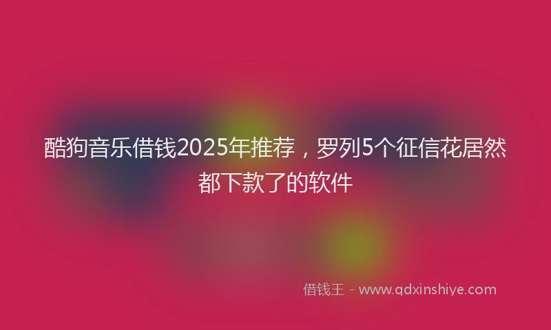 酷狗音乐借钱2025年推荐，罗列5个征信花居然都下款了的软件