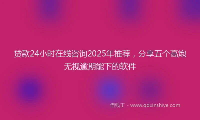 贷款24小时在线咨询2025年推荐，分享五个高炮无视逾期能下的软件