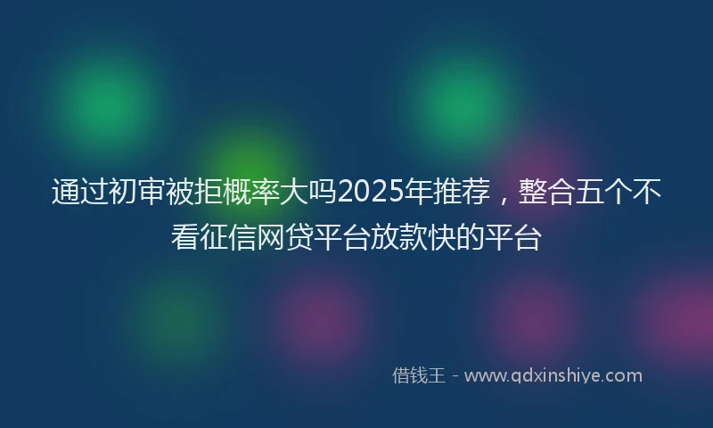 通过初审被拒概率大吗2025年推荐，整合五个不看征信网贷平台放款快的平台