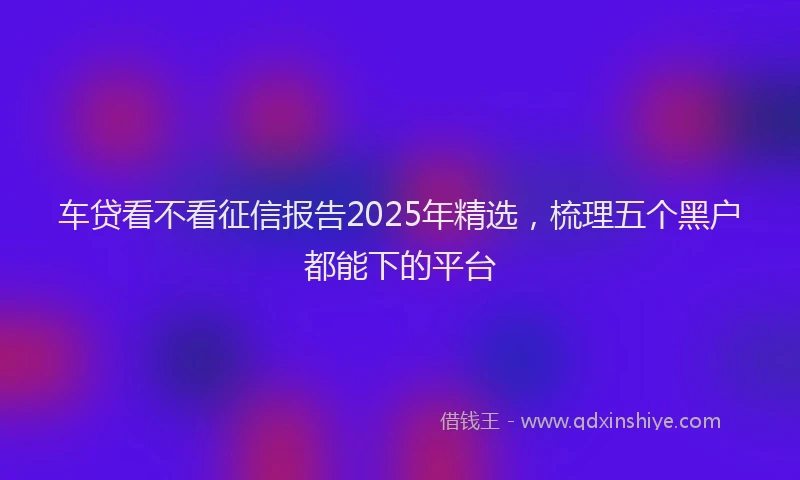 车贷看不看征信报告2025年精选，梳理五个黑户都能下的平台