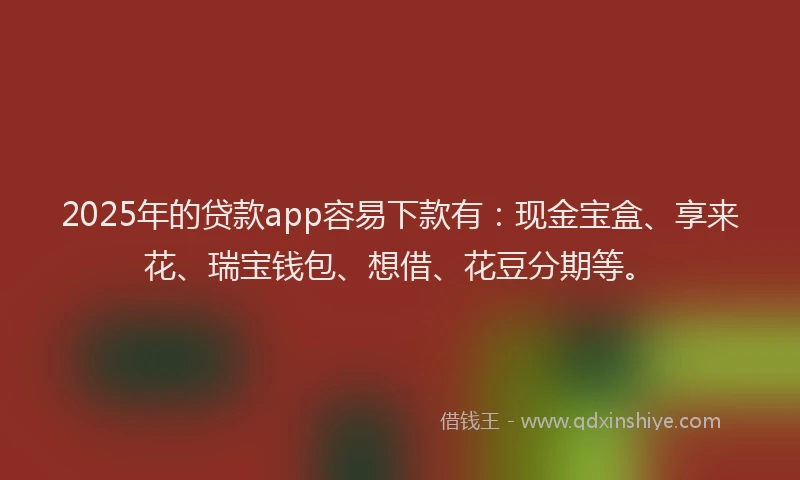 2025年的贷款app容易下款有：现金宝盒、享来花、瑞宝钱包、想借、花豆分期等。
