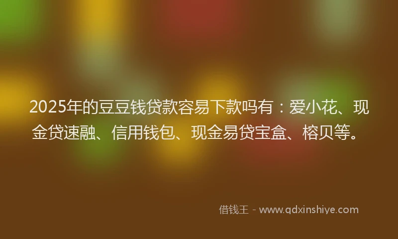 2025年的豆豆钱贷款容易下款吗有：爱小花、现金贷速融、信用钱包、现金易贷宝盒、榕贝等。