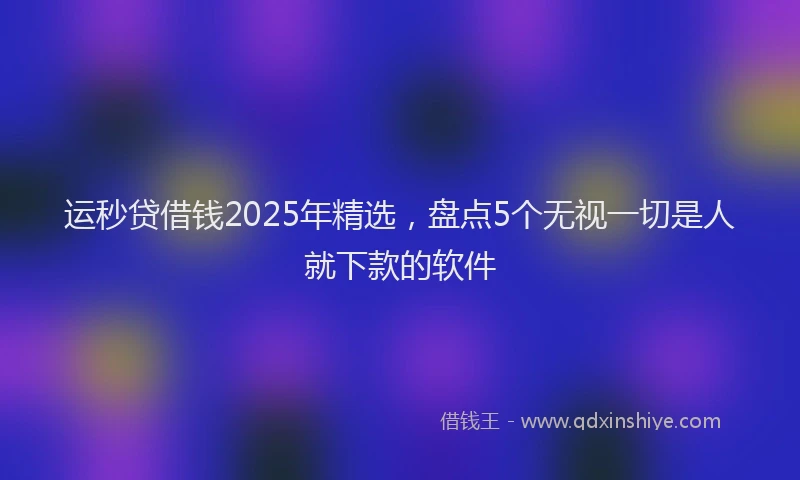 运秒贷借钱2025年精选，盘点5个无视一切是人就下款的软件