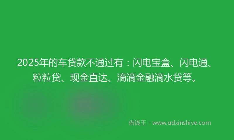 2025年的车贷款不通过有：闪电宝盒、闪电通、粒粒贷、现金直达、滴滴金融滴水贷等。