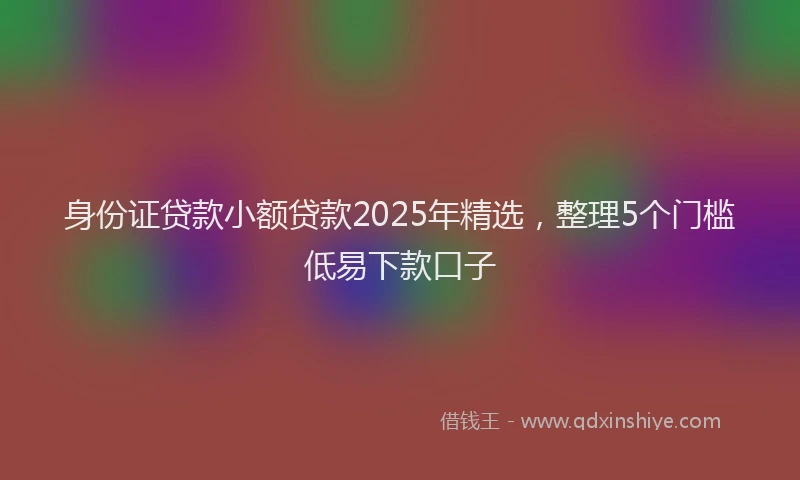 身份证贷款小额贷款2025年精选，整理5个门槛低易下款口子