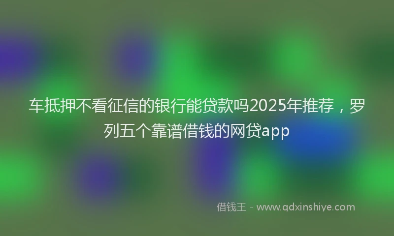 车抵押不看征信的银行能贷款吗2025年推荐，罗列五个靠谱借钱的网贷app