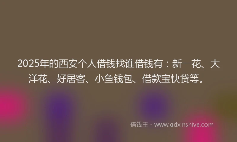 2025年的西安个人借钱找谁借钱有：新一花、大洋花、好居客、小鱼钱包、借款宝快贷等。