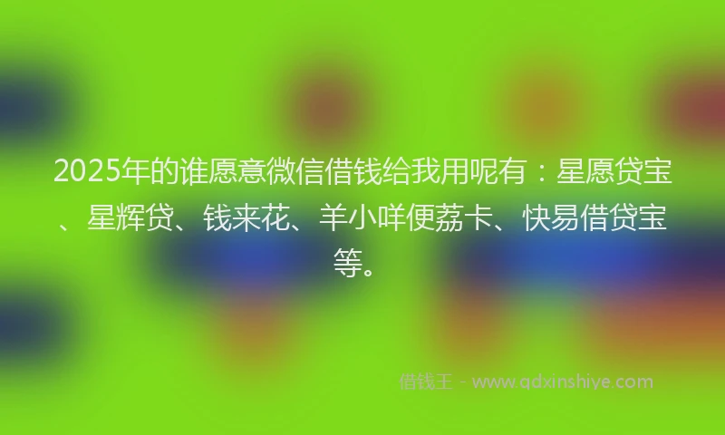 2025年的谁愿意微信借钱给我用呢有：星愿贷宝、星辉贷、钱来花、羊小咩便荔卡、快易借贷宝等。