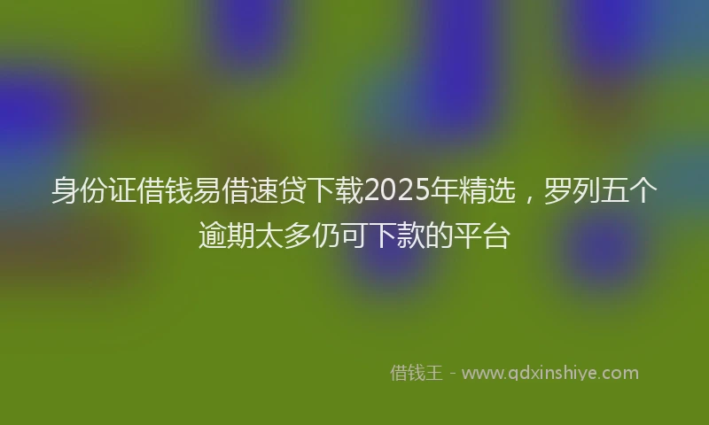 身份证借钱易借速贷下载2025年精选，罗列五个逾期太多仍可下款的平台