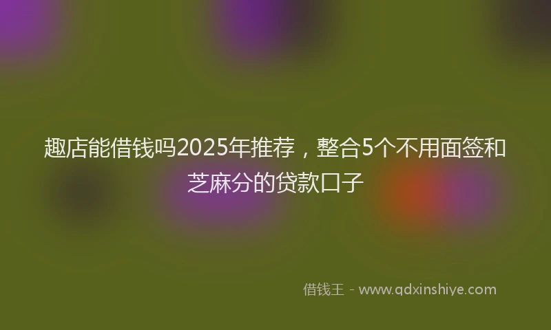 趣店能借钱吗2025年推荐，整合5个不用面签和芝麻分的贷款口子