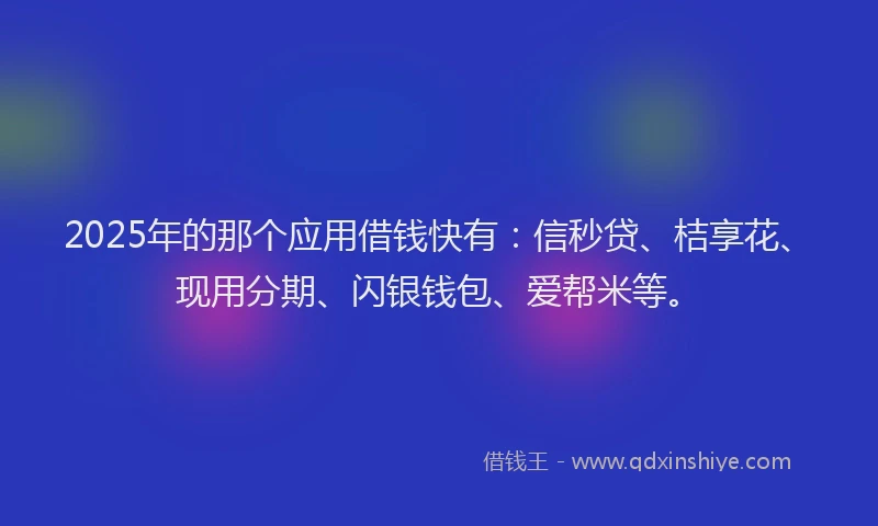 2025年的那个应用借钱快有：信秒贷、桔享花、现用分期、闪银钱包、爱帮米等。