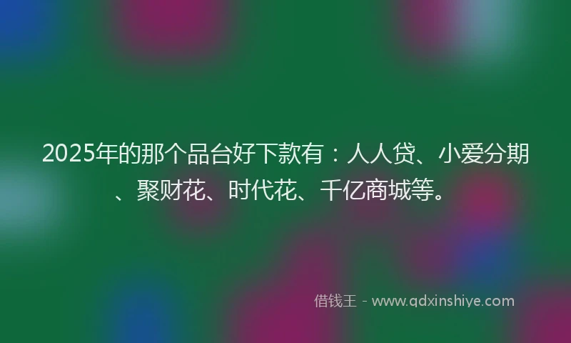 2025年的那个品台好下款有：人人贷、小爱分期、聚财花、时代花、千亿商城等。