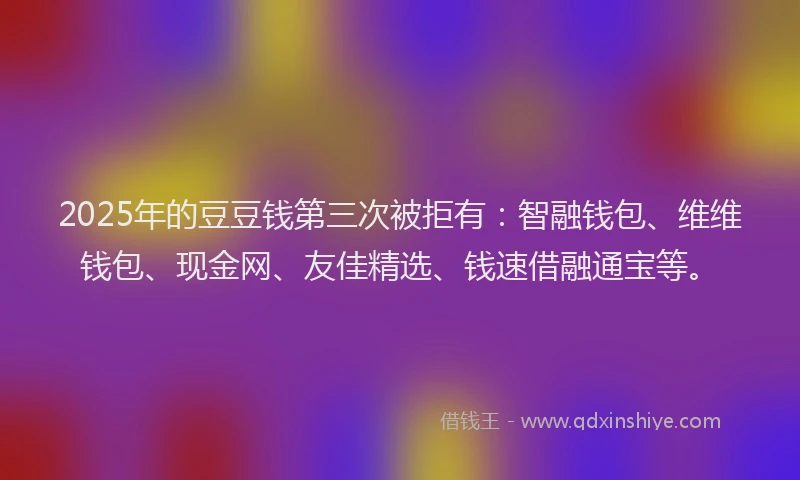 2025年的豆豆钱第三次被拒有：智融钱包、维维钱包、现金网、友佳精选、钱速借融通宝等。