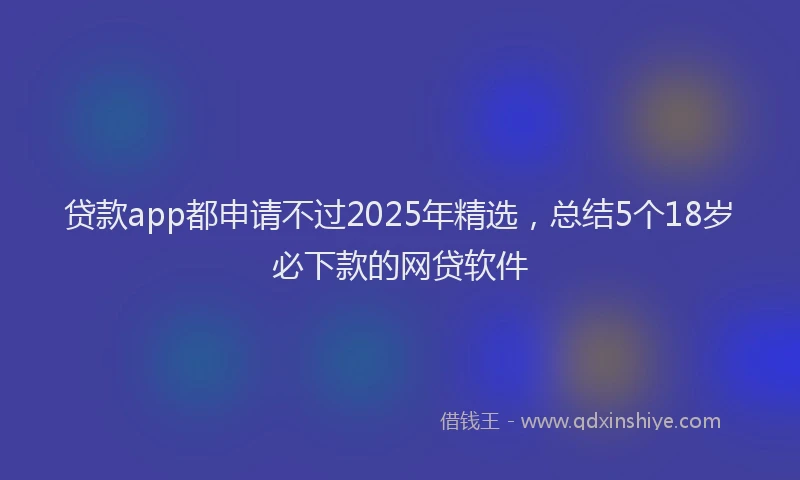 贷款app都申请不过2025年精选，总结5个18岁必下款的网贷软件