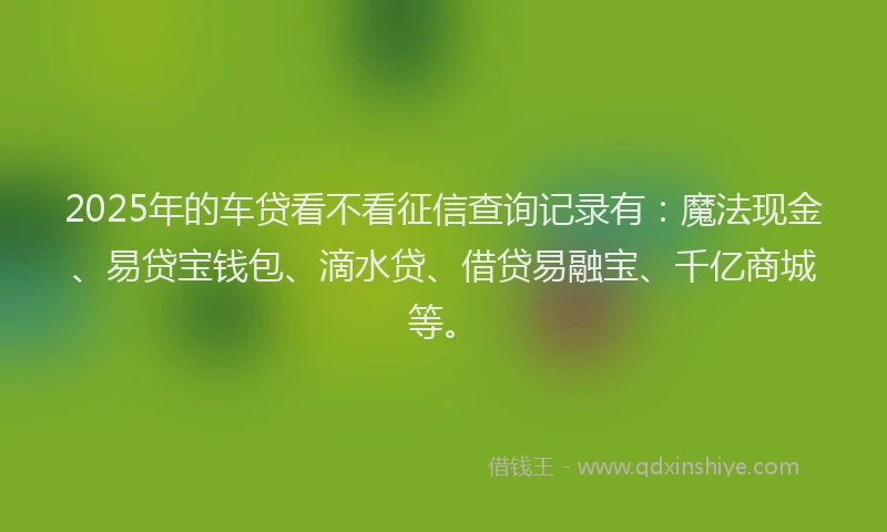 2025年的车贷看不看征信查询记录有：魔法现金、易贷宝钱包、滴水贷、借贷易融宝、千亿商城等。