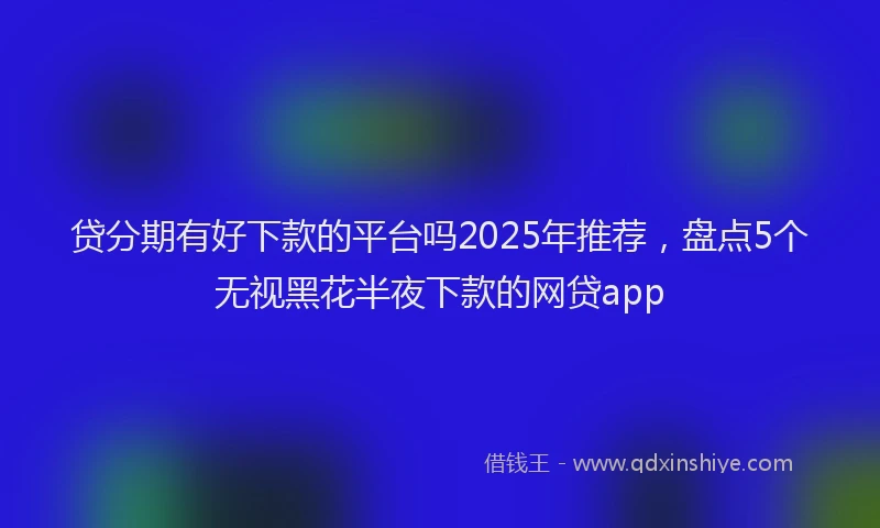 贷分期有好下款的平台吗2025年推荐，盘点5个无视黑花半夜下款的网贷app
