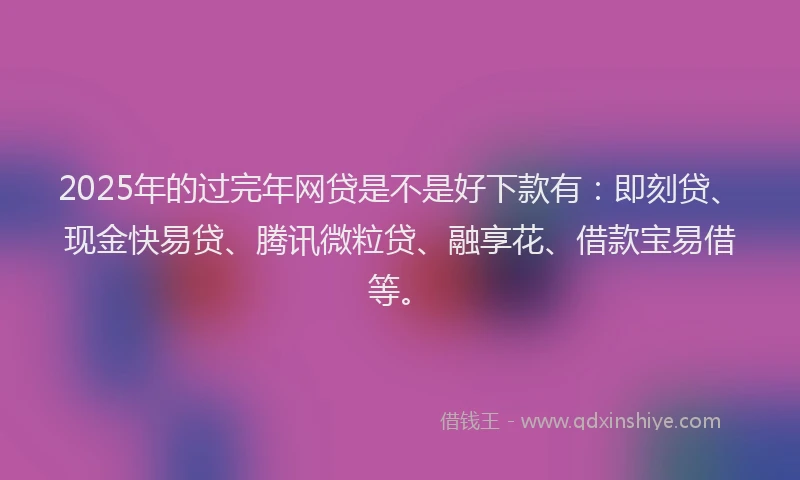 2025年的过完年网贷是不是好下款有：即刻贷、现金快易贷、腾讯微粒贷、融享花、借款宝易借等。