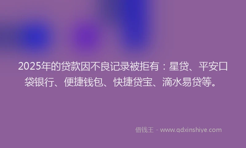2025年的贷款因不良记录被拒有：星贷、平安口袋银行、便捷钱包、快捷贷宝、滴水易贷等。