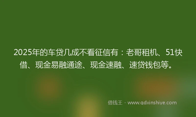 2025年的车贷几成不看征信有：老哥租机、51快借、现金易融通途、现金速融、速贷钱包等。