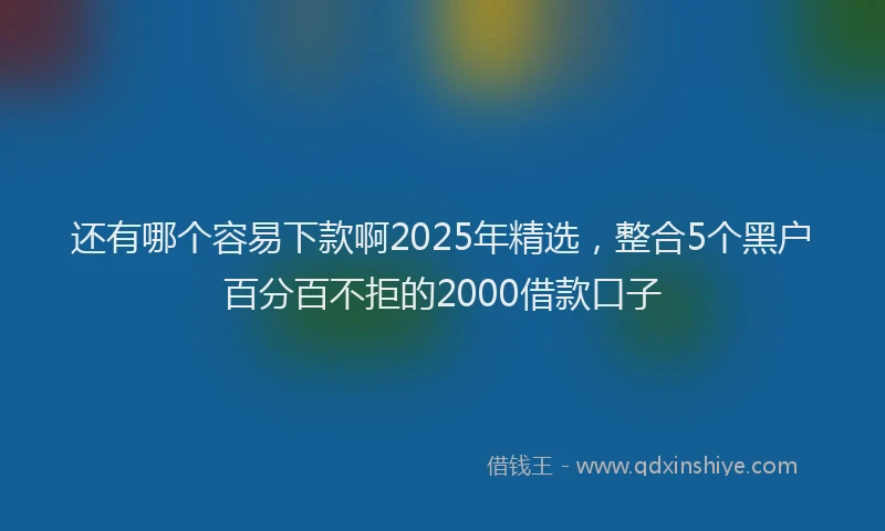 还有哪个容易下款啊2025年精选，整合5个黑户百分百不拒的2000借款口子