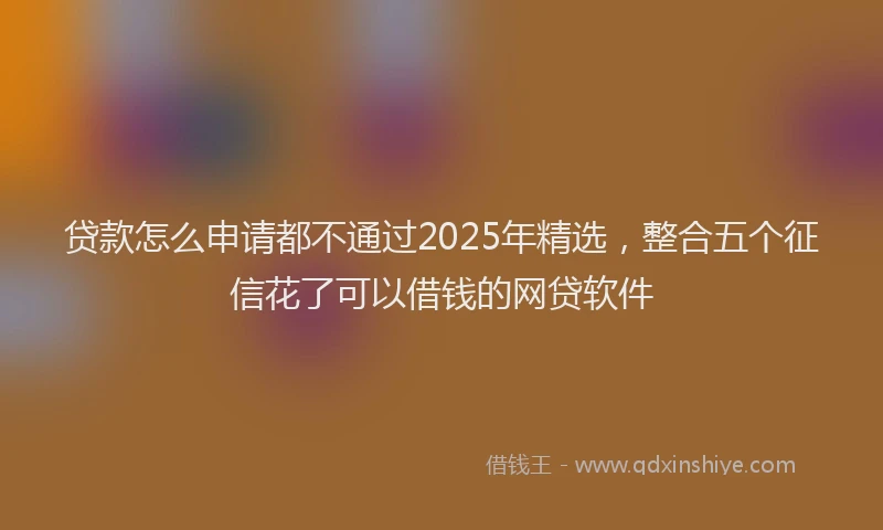 贷款怎么申请都不通过2025年精选，整合五个征信花了可以借钱的网贷软件