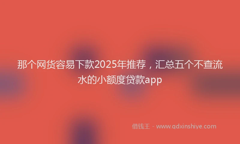 那个网货容易下款2025年推荐，汇总五个不查流水的小额度贷款app