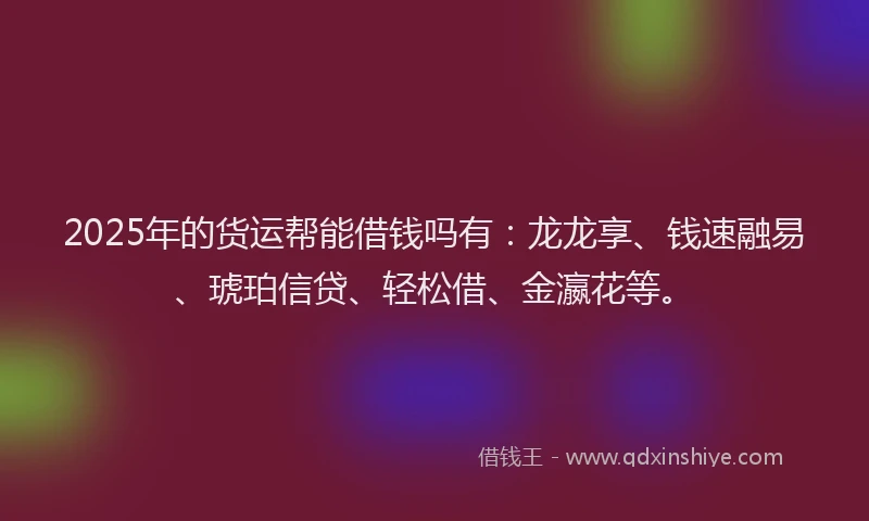 2025年的货运帮能借钱吗有：龙龙享、钱速融易、琥珀信贷、轻松借、金瀛花等。
